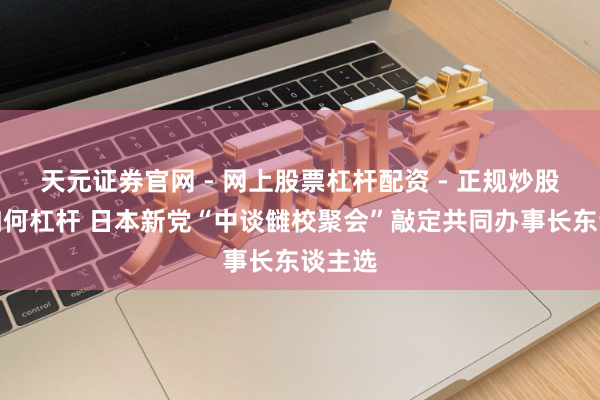 天元证券官网 - 网上股票杠杆配资 - 正规炒股配资如何杠杆 日本新党“中谈雠校聚会”敲定共同办事长东谈主选