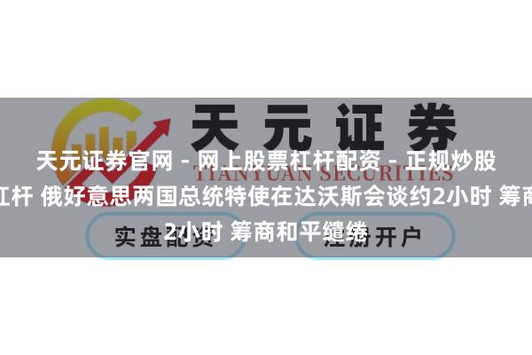 天元证券官网 - 网上股票杠杆配资 - 正规炒股配资如何杠杆 俄好意思两国总统特使在达沃斯会谈约2小时 筹商和平缱绻