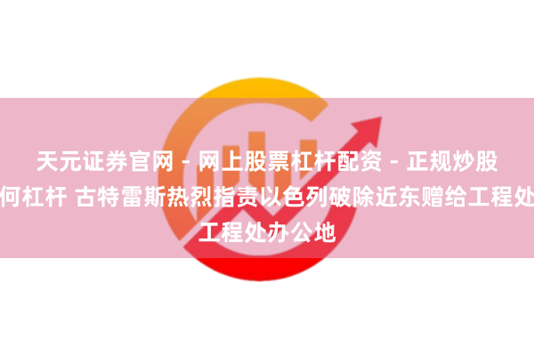 天元证券官网 - 网上股票杠杆配资 - 正规炒股配资如何杠杆 古特雷斯热烈指责以色列破除近东赠给工程处办公地
