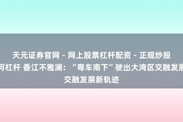 天元证券官网 - 网上股票杠杆配资 - 正规炒股配资如何杠杆 香江不雅澜：“粤车南下”驶出大湾区交融发展新轨迹