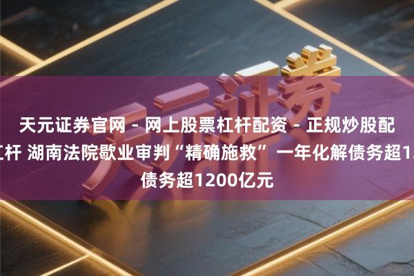天元证券官网 - 网上股票杠杆配资 - 正规炒股配资如何杠杆 湖南法院歇业审判“精确施救” 一年化解债务超1200亿元