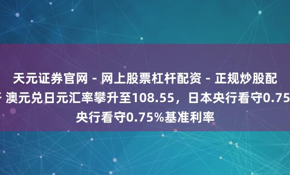 天元证券官网 - 网上股票杠杆配资 - 正规炒股配资如何杠杆 澳元兑日元汇率攀升至108.55，日本央行看守0.75%基准利率