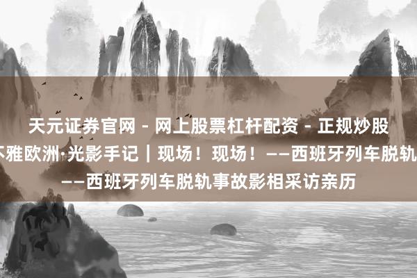 天元证券官网 - 网上股票杠杆配资 - 正规炒股配资如何杠杆 镜不雅欧洲·光影手记｜现场！现场！——西班牙列车脱轨事故影相采访亲历
