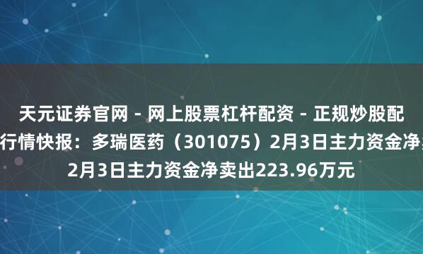 天元证券官网 - 网上股票杠杆配资 - 正规炒股配资如何杠杆 股票行情快报：多瑞医药（301075）2月3日主力资金净卖出223.96万元