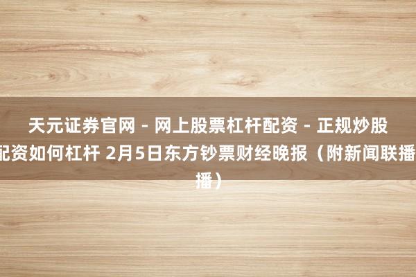 天元证券官网 - 网上股票杠杆配资 - 正规炒股配资如何杠杆 2月5日东方钞票财经晚报（附新闻联播）