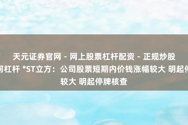 天元证券官网 - 网上股票杠杆配资 - 正规炒股配资如何杠杆 *ST立方：公司股票短期内价钱涨幅较大 明起停牌核查
