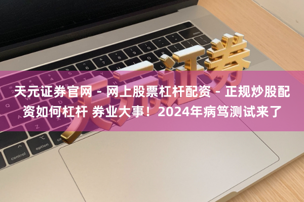 天元证券官网 - 网上股票杠杆配资 - 正规炒股配资如何杠杆 券业大事！2024年病笃测试来了
