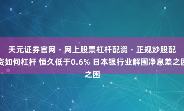 天元证券官网 - 网上股票杠杆配资 - 正规炒股配资如何杠杆 恒久低于0.6% 日本银行业解围净息差之困