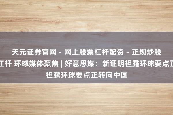 天元证券官网 - 网上股票杠杆配资 - 正规炒股配资如何杠杆 环球媒体聚焦 | 好意思媒：新证明袒露环球要点正转向中国