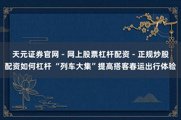 天元证券官网 - 网上股票杠杆配资 - 正规炒股配资如何杠杆 “列车大集”提高搭客春运出行体验