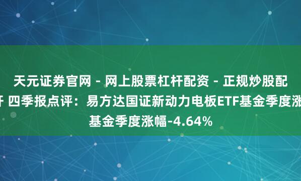 天元证券官网 - 网上股票杠杆配资 - 正规炒股配资如何杠杆 四季报点评：易方达国证新动力电板ETF基金季度涨幅-4.64%