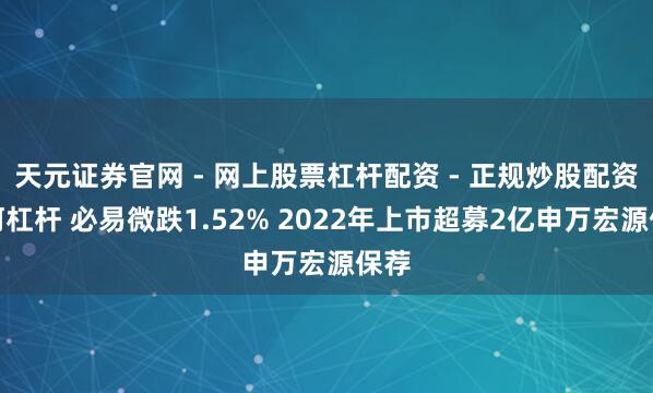天元证券官网 - 网上股票杠杆配资 - 正规炒股配资如何杠杆 必易微跌1.52% 2022年上市超募2亿申万宏源保荐