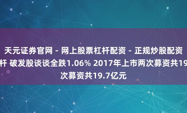 天元证券官网 - 网上股票杠杆配资 - 正规炒股配资如何杠杆 破发股谈谈全跌1.06% 2017年上市两次募资共19.7亿元