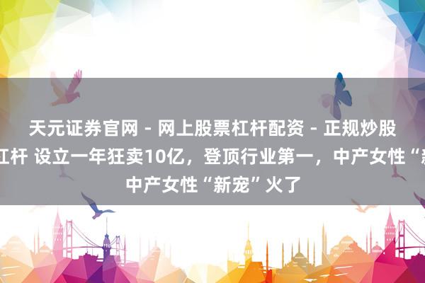 天元证券官网 - 网上股票杠杆配资 - 正规炒股配资如何杠杆 设立一年狂卖10亿，登顶行业第一，中产女性“新宠”火了
