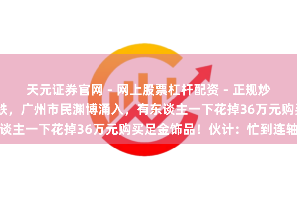 天元证券官网 - 网上股票杠杆配资 - 正规炒股配资如何杠杆 价钱大跌，广州市民渊博涌入，有东谈主一下花掉36万元购买足金饰品！伙计：忙到连轴转