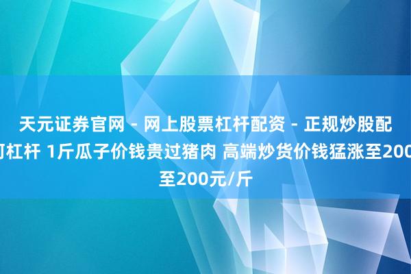 天元证券官网 - 网上股票杠杆配资 - 正规炒股配资如何杠杆 1斤瓜子价钱贵过猪肉 高端炒货价钱猛涨至200元/斤