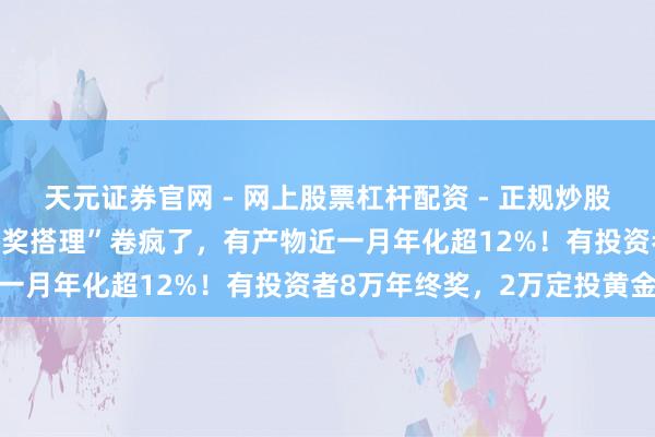 天元证券官网 - 网上股票杠杆配资 - 正规炒股配资如何杠杆 银行“年终奖搭理”卷疯了，有产物近一月年化超12%！有投资者8万年终奖，2万定投黄金