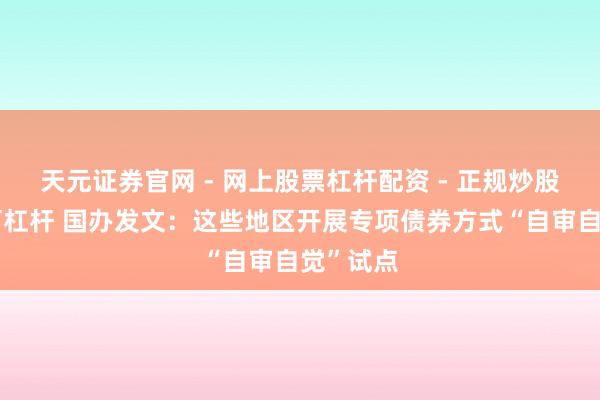 天元证券官网 - 网上股票杠杆配资 - 正规炒股配资如何杠杆 国办发文：这些地区开展专项债券方式“自审自觉”试点