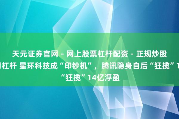 天元证券官网 - 网上股票杠杆配资 - 正规炒股配资如何杠杆 星环科技成“印钞机”，腾讯隐身自后“狂揽”14亿浮盈