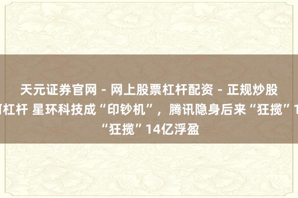 天元证券官网 - 网上股票杠杆配资 - 正规炒股配资如何杠杆 星环科技成“印钞机”，腾讯隐身后来“狂揽”14亿浮盈
