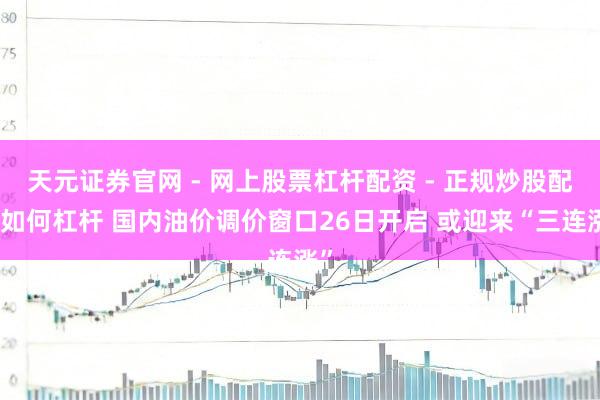天元证券官网 - 网上股票杠杆配资 - 正规炒股配资如何杠杆 国内油价调价窗口26日开启 或迎来“三连涨”