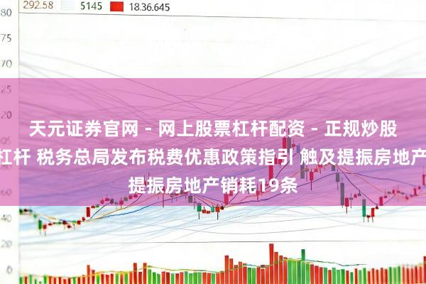 天元证券官网 - 网上股票杠杆配资 - 正规炒股配资如何杠杆 税务总局发布税费优惠政策指引 触及提振房地产销耗19条