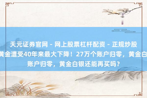 天元证券官网 - 网上股票杠杆配资 - 正规炒股配资如何杠杆 黄金遭受40年来最大下降！27万个账户归零，黄金白银还能再买吗？