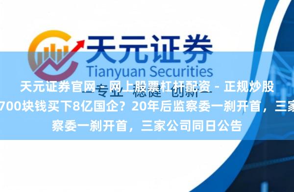 天元证券官网 - 网上股票杠杆配资 - 正规炒股配资如何杠杆 700块钱买下8亿国企？20年后监察委一刹开首，三家公司同日公告