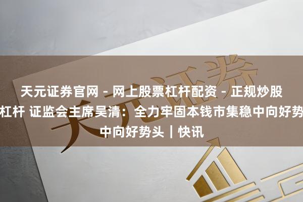 天元证券官网 - 网上股票杠杆配资 - 正规炒股配资如何杠杆 证监会主席吴清：全力牢固本钱市集稳中向好势头｜快讯
