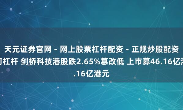 天元证券官网 - 网上股票杠杆配资 - 正规炒股配资如何杠杆 剑桥科技港股跌2.65%篡改低 上市募46.16亿港元