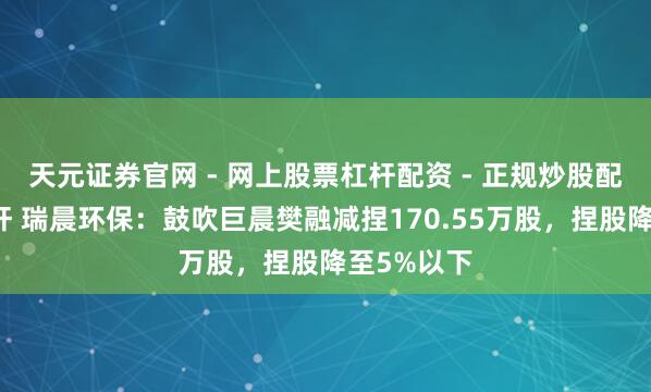 天元证券官网 - 网上股票杠杆配资 - 正规炒股配资如何杠杆 瑞晨环保：鼓吹巨晨樊融减捏170.55万股，捏股降至5%以下