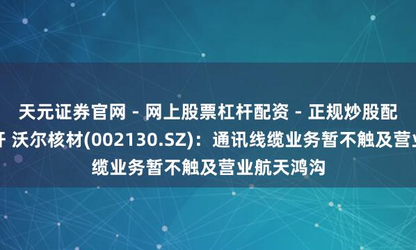 天元证券官网 - 网上股票杠杆配资 - 正规炒股配资如何杠杆 沃尔核材(002130.SZ)：通讯线缆业务暂不触及营业航天鸿沟