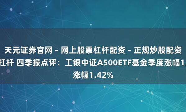 天元证券官网 - 网上股票杠杆配资 - 正规炒股配资如何杠杆 四季报点评：工银中证A500ETF基金季度涨幅1.42%