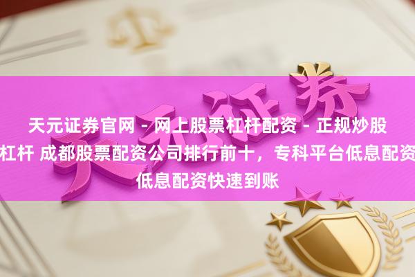 天元证券官网 - 网上股票杠杆配资 - 正规炒股配资如何杠杆 成都股票配资公司排行前十，专科平台低息配资快速到账