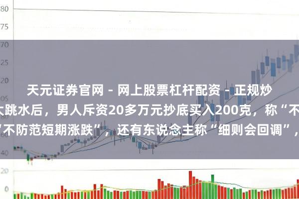 天元证券官网 - 网上股票杠杆配资 - 正规炒股配资如何杠杆 金价大跳水后，男人斥资20多万元抄底买入200克，称“不防范短期涨跌”，还有东说念主称“细则会回调”，工行、农行、交行公告