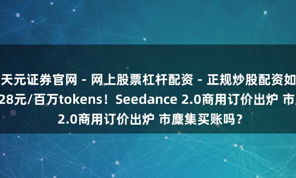 天元证券官网 - 网上股票杠杆配资 - 正规炒股配资如何杠杆 最低28元/百万tokens!Seedance 2.0商用订价出炉 市麇集买账吗?