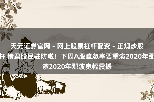 天元证券官网 - 网上股票杠杆配资 - 正规炒股配资如何杠杆 诸君股民驻防啦！下周A股疏忽率要重演2020年那波宽幅震撼