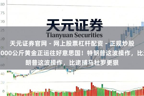 天元证券官网 - 网上股票杠杆配资 - 正规炒股配资如何杠杆 1000公斤黄金正运往好意思国！特朗普这波操作，比逮捕马杜罗更狠