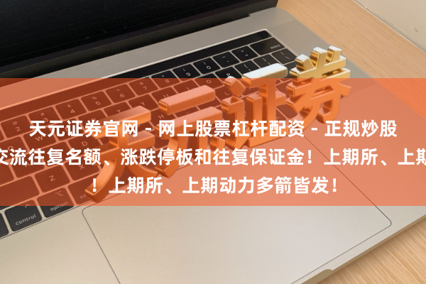 天元证券官网 - 网上股票杠杆配资 - 正规炒股配资如何杠杆 交流往复名额、涨跌停板和往复保证金！上期所、上期动力多箭皆发！