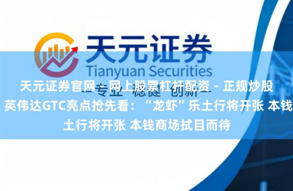 天元证券官网 - 网上股票杠杆配资 - 正规炒股配资如何杠杆 英伟达GTC亮点抢先看：“龙虾”乐土行将开张 本钱商场拭目而待