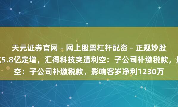 天元证券官网 - 网上股票杠杆配资 - 正规炒股配资如何杠杆 刚完成5.8亿定增，汇得科技突遭利空：子公司补缴税款，影响客岁净利1230万
