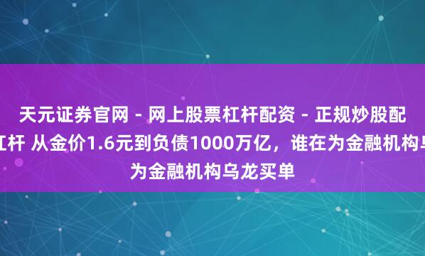 天元证券官网 - 网上股票杠杆配资 - 正规炒股配资如何杠杆 从金价1.6元到负债1000万亿，谁在为金融机构乌龙买单