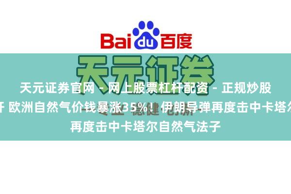 天元证券官网 - 网上股票杠杆配资 - 正规炒股配资如何杠杆 欧洲自然气价钱暴涨35%!伊朗导弹再度击中卡塔尔自然气法子