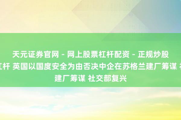 天元证券官网 - 网上股票杠杆配资 - 正规炒股配资如何杠杆 英国以国度安全为由否决中企在苏格兰建厂筹谋 社交部复兴