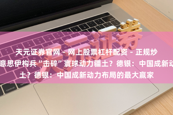 天元证券官网 - 网上股票杠杆配资 - 正规炒股配资如何杠杆 好意思伊构兵“击碎”寰球动力疆土？德银：中国成新动力布局的最大赢家