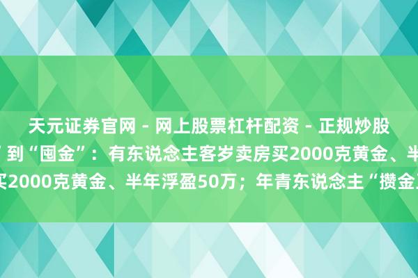 天元证券官网 - 网上股票杠杆配资 - 正规炒股配资如何杠杆 从“囤房”到“囤金”：有东说念主客岁卖房买2000克黄金、半年浮盈50万；年青东说念主“攒金豆”入场