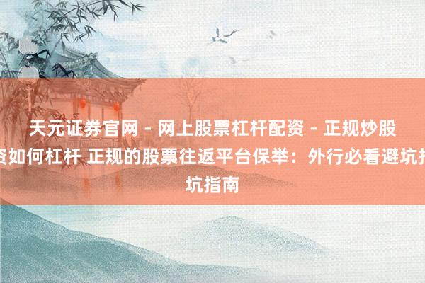 天元证券官网 - 网上股票杠杆配资 - 正规炒股配资如何杠杆 正规的股票往返平台保举：外行必看避坑指南