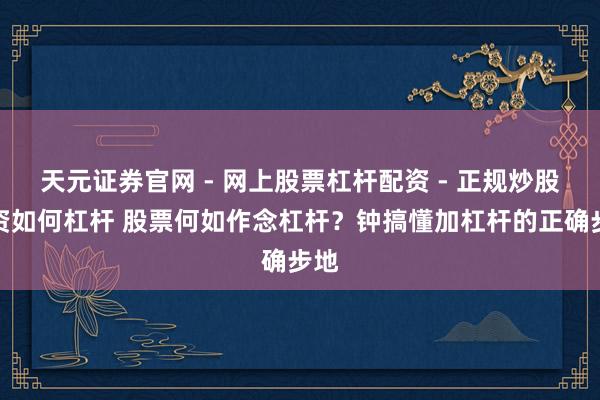 天元证券官网 - 网上股票杠杆配资 - 正规炒股配资如何杠杆 股票何如作念杠杆？钟搞懂加杠杆的正确步地