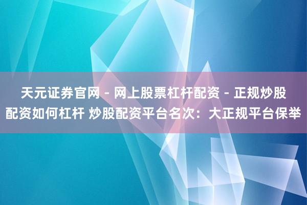 天元证券官网 - 网上股票杠杆配资 - 正规炒股配资如何杠杆 炒股配资平台名次：大正规平台保举