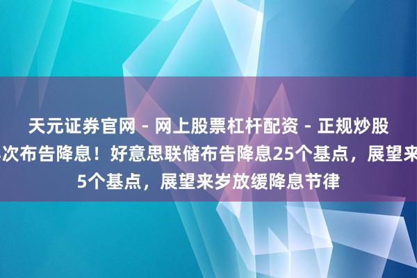 天元证券官网 - 网上股票杠杆配资 - 正规炒股配资如何杠杆 再次布告降息！好意思联储布告降息25个基点，展望来岁放缓降息节律